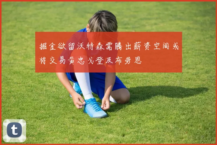掘金欲留沃特森需腾出薪资空间或将交易黄忠戈登及布劳恩