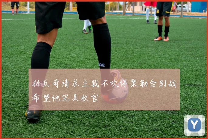 科瓦奇请求主裁不吹停聚勒告别战希望他完美收官