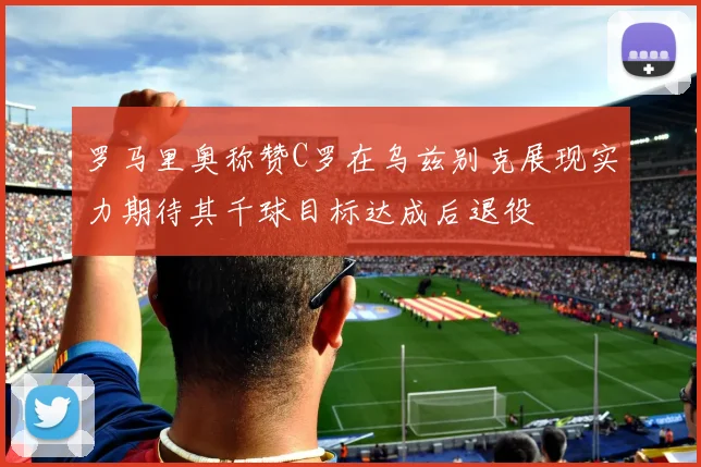 罗马里奥称赞C罗在乌兹别克展现实力期待其千球目标达成后退役
