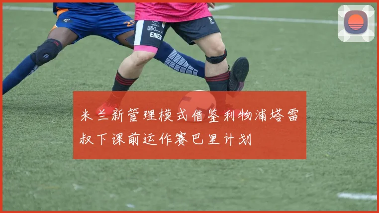 米兰新管理模式借鉴利物浦塔雷囧叔下课前运作赛巴里计划