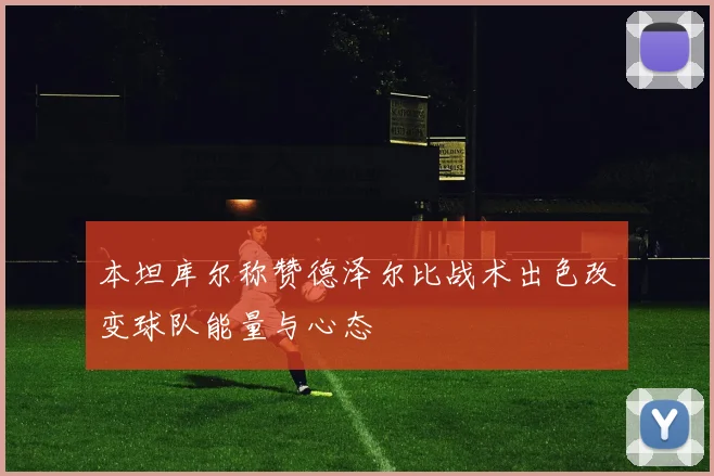 本坦库尔称赞德泽尔比战术出色改变球队能量与心态