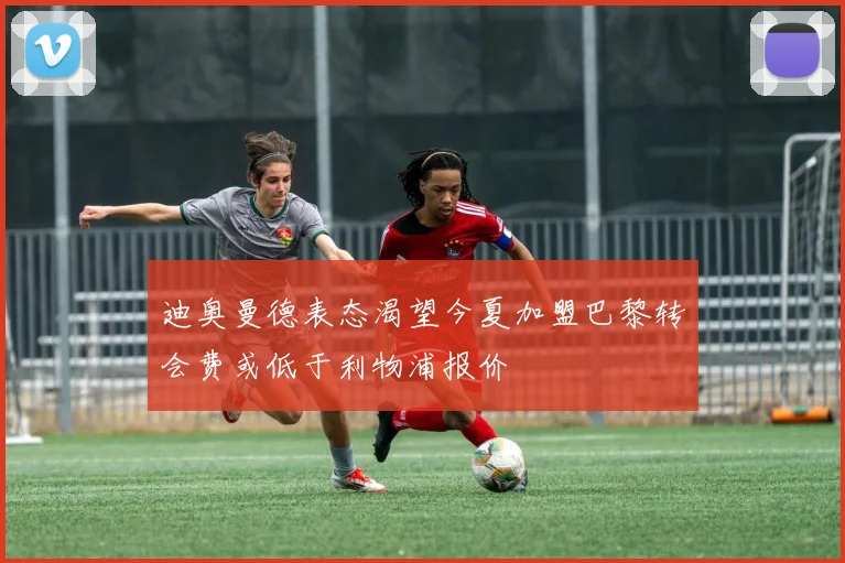 迪奥曼德表态渴望今夏加盟巴黎转会费或低于利物浦报价