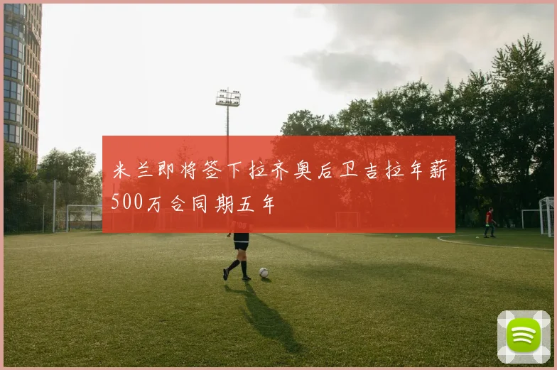 米兰即将签下拉齐奥后卫吉拉年薪500万合同期五年