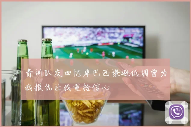 青训队友回忆库巴西谦逊低调曾为我报仇让我重拾信心