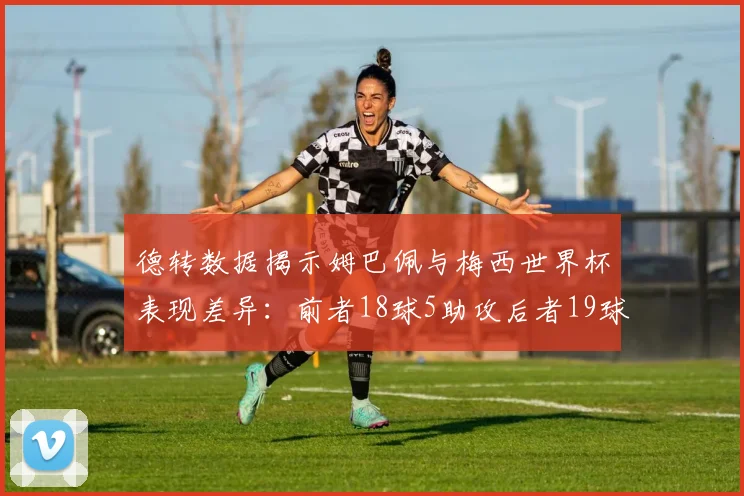 德转数据揭示姆巴佩与梅西世界杯表现差异：前者18球5助攻后者19球8助攻