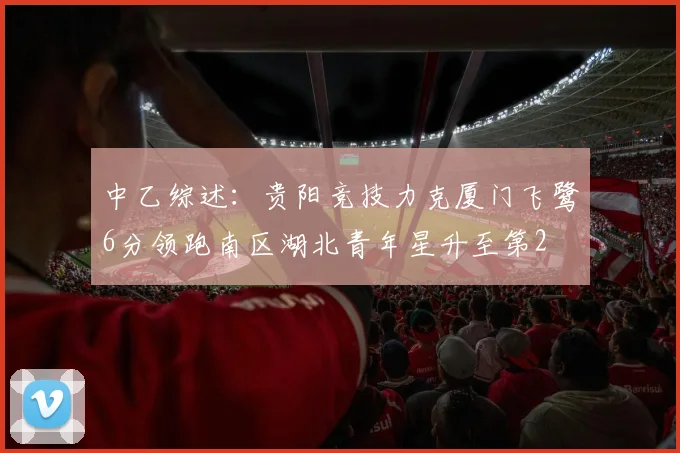 中乙综述：贵阳竞技力克厦门飞鹭6分领跑南区湖北青年星升至第2
