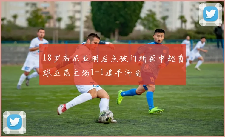 18岁布尼亚明后点破门斩获中超首球玉昆主场1-1追平河南
