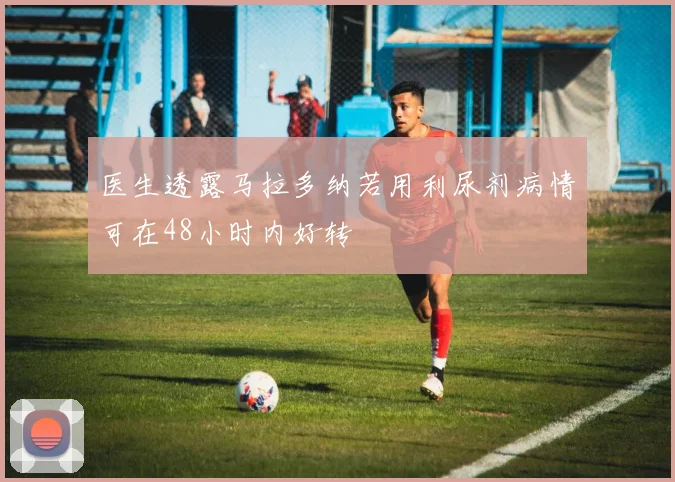 医生透露马拉多纳若用利尿剂病情可在48小时内好转
