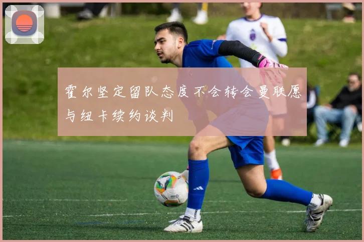 霍尔坚定留队态度不会转会曼联愿与纽卡续约谈判