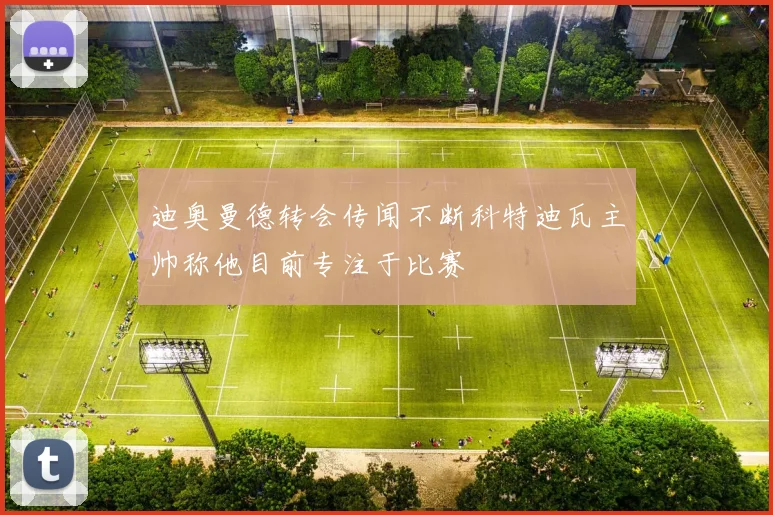 迪奥曼德转会传闻不断科特迪瓦主帅称他目前专注于比赛